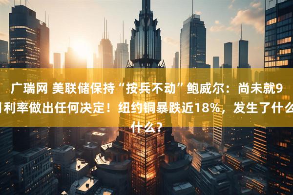 广瑞网 美联储保持“按兵不动”鲍威尔：尚未就9月利率做出任何决定！纽约铜暴跌近18%，发生了什么？
