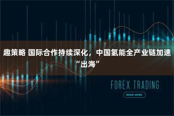 趣策略 国际合作持续深化，中国氢能全产业链加速“出海”