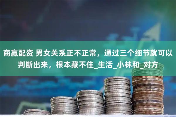 商赢配资 男女关系正不正常，通过三个细节就可以判断出来，根本藏不住_生活_小林和_对方
