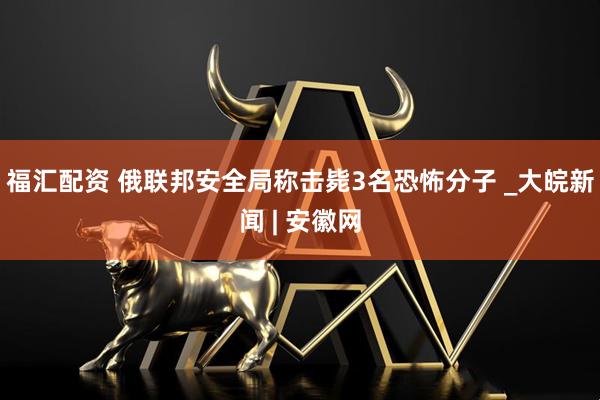 福汇配资 俄联邦安全局称击毙3名恐怖分子 _大皖新闻 | 安徽网