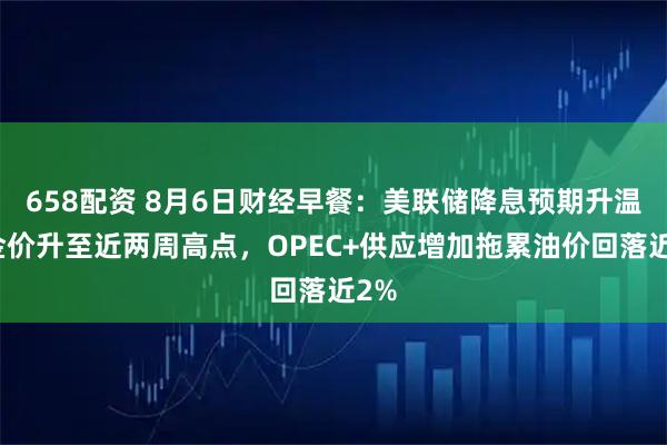 658配资 8月6日财经早餐：美联储降息预期升温，金价升至近两周高点，OPEC+供应增加拖累油价回落近2%