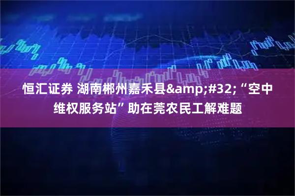 恒汇证券 湖南郴州嘉禾县 “空中维权服务站”助在莞农民工解难题