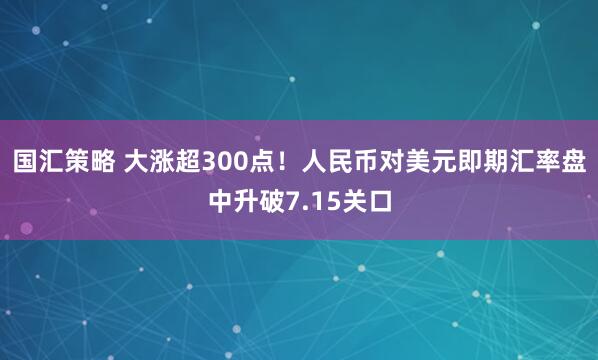 国汇策略 大涨超300点！人民币对美元即期汇率盘中升破7.15关口