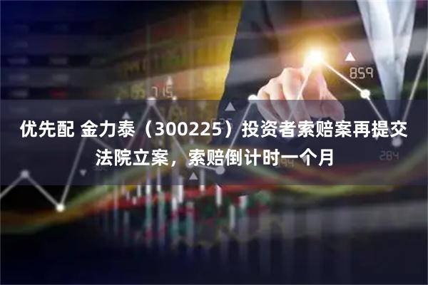 优先配 金力泰（300225）投资者索赔案再提交法院立案，索赔倒计时一个月