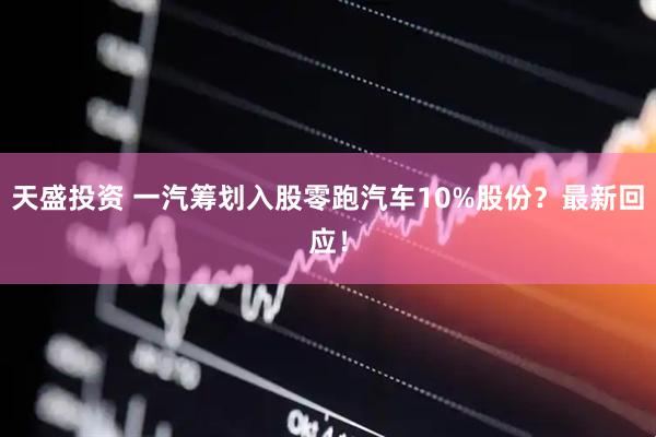 天盛投资 一汽筹划入股零跑汽车10%股份？最新回应！