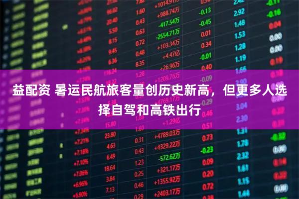 益配资 暑运民航旅客量创历史新高，但更多人选择自驾和高铁出行