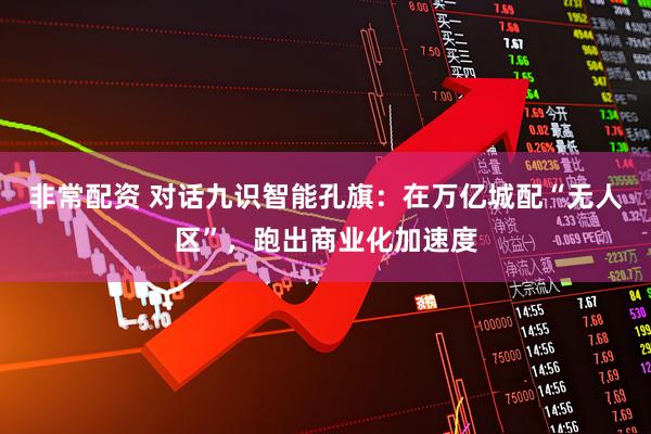 非常配资 对话九识智能孔旗：在万亿城配“无人区”，跑出商业化加速度