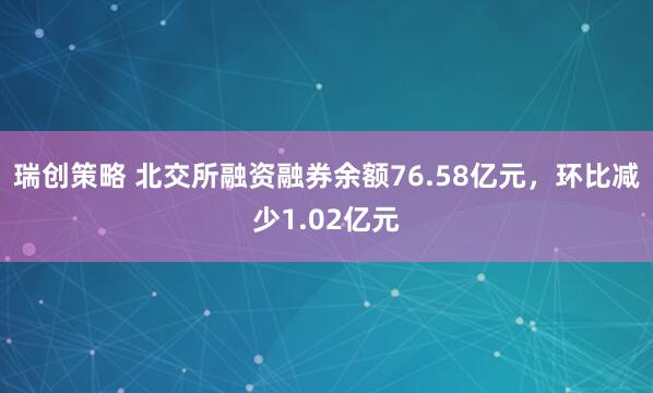瑞创策略 北交所融资融券余额76.58亿元，环比减少1.02亿元