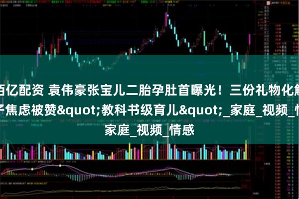 佰亿配资 袁伟豪张宝儿二胎孕肚首曝光！三份礼物化解长子焦虑被赞"教科书级育儿"_家庭_视频_情感