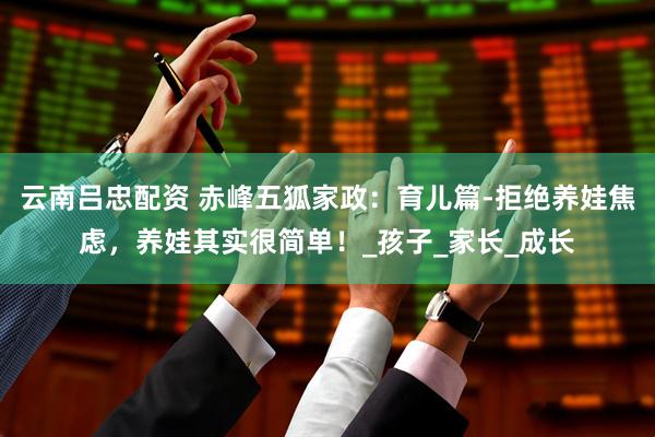 云南吕忠配资 赤峰五狐家政：育儿篇-拒绝养娃焦虑，养娃其实很简单！_孩子_家长_成长