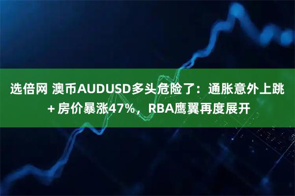 选倍网 澳币AUDUSD多头危险了：通胀意外上跳＋房价暴涨47%，RBA鹰翼再度展开