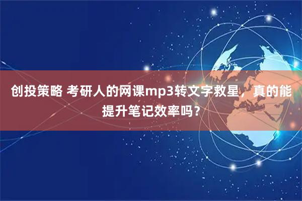 创投策略 考研人的网课mp3转文字救星，真的能提升笔记效率吗？