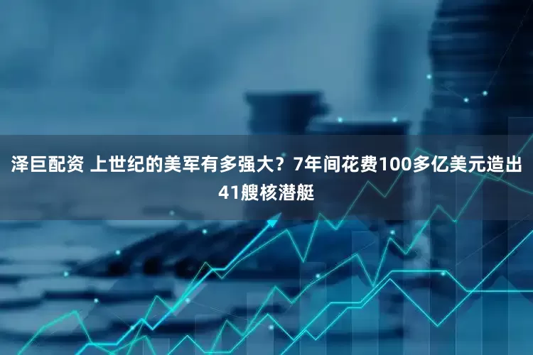泽巨配资 上世纪的美军有多强大？7年间花费100多亿美元造出41艘核潜艇