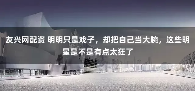 友兴网配资 明明只是戏子，却把自己当大腕，这些明星是不是有点太狂了