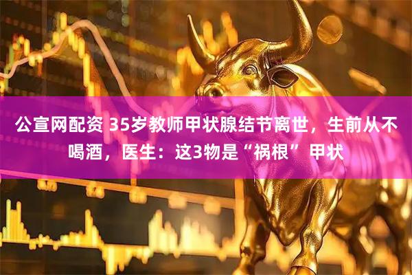 公宣网配资 35岁教师甲状腺结节离世，生前从不喝酒，医生：这3物是“祸根” 甲状