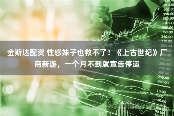 金斯达配资 性感妹子也救不了！《上古世纪》厂商新游，一个月不到就宣告停运