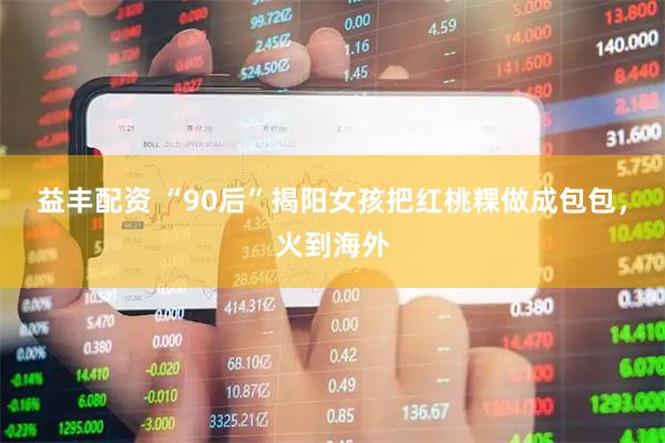 益丰配资 “90后”揭阳女孩把红桃粿做成包包，火到海外