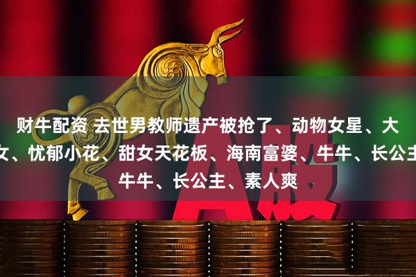 财牛配资 去世男教师遗产被抢了、动物女星、大鲨鱼、哑女、忧郁小花、甜女天花板、海南富婆、牛牛、长公主、素人爽
